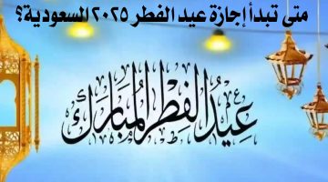 مواعيد الإجازة الرسمية لعيد الفطر 2025 في السعودية